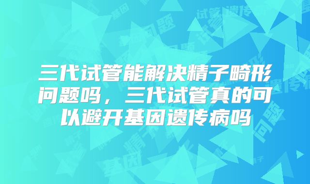 三代试管能解决精子畸形问题吗，三代试管真的可以避开基因遗传病吗