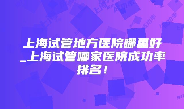 上海试管地方医院哪里好_上海试管哪家医院成功率排名！