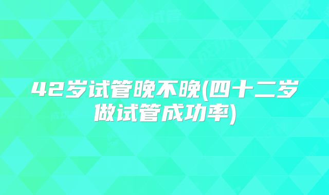 42岁试管晚不晚(四十二岁做试管成功率)