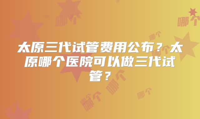 太原三代试管费用公布？太原哪个医院可以做三代试管？