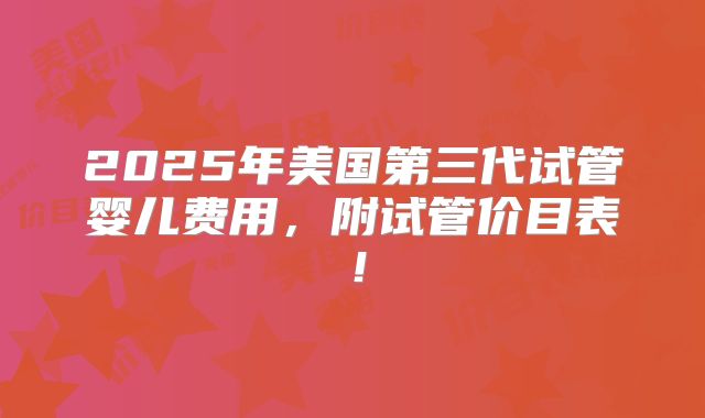 2025年美国第三代试管婴儿费用，附试管价目表！