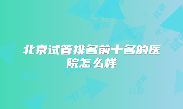 北京试管排名前十名的医院怎么样