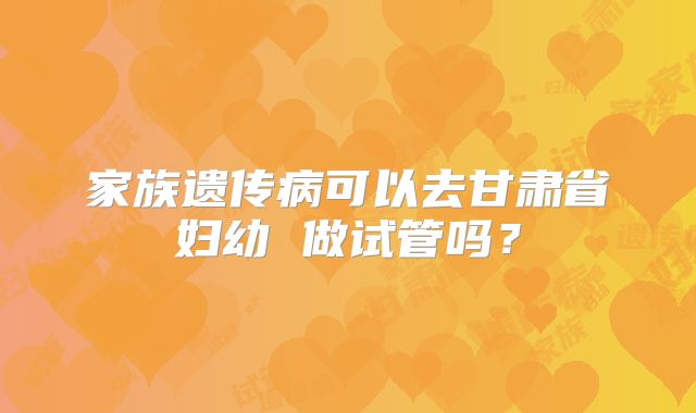 家族遗传病可以去甘肃省妇幼 做试管吗？