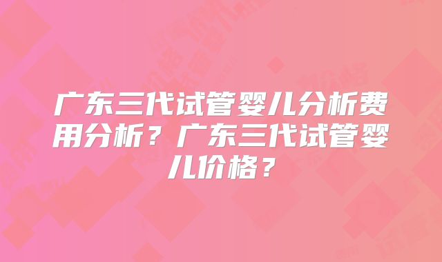 广东三代试管婴儿分析费用分析？广东三代试管婴儿价格？