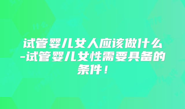 试管婴儿女人应该做什么-试管婴儿女性需要具备的条件！