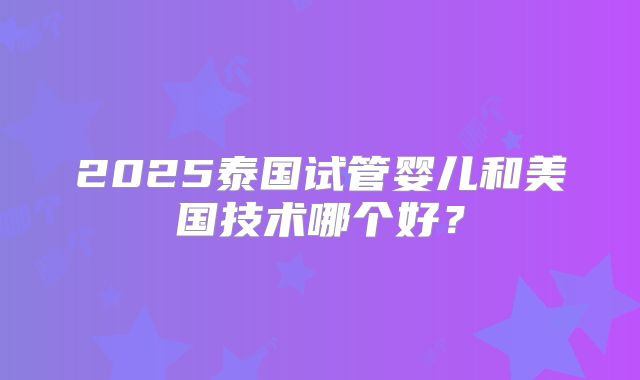 2025泰国试管婴儿和美国技术哪个好？