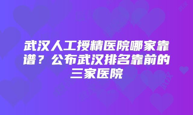 武汉人工授精医院哪家靠谱？公布武汉排名靠前的三家医院