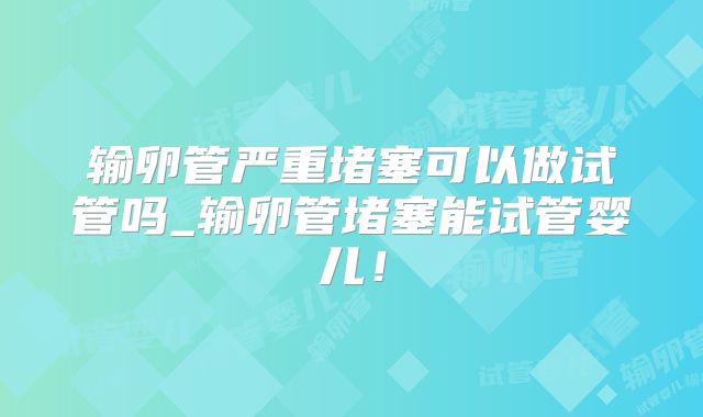 输卵管严重堵塞可以做试管吗_输卵管堵塞能试管婴儿！
