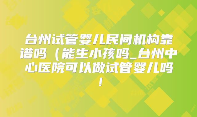 台州试管婴儿民间机构靠谱吗(能生小孩吗_台州中心医院可以做试管婴儿吗!