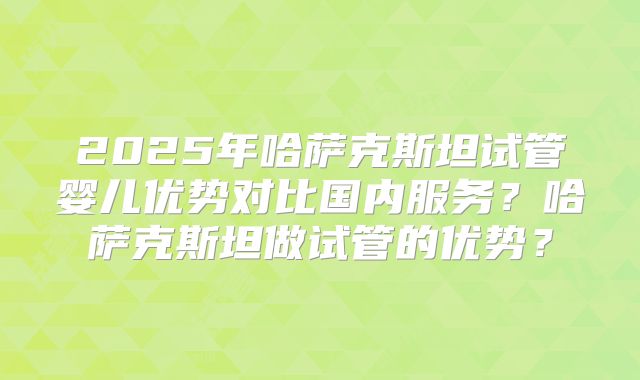 2025年哈萨克斯坦试管婴儿优势对比国内服务？哈萨克斯坦做试管的优势？