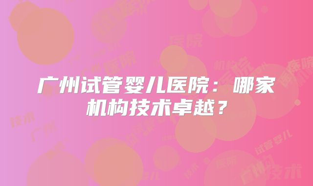 广州试管婴儿医院：哪家机构技术卓越？