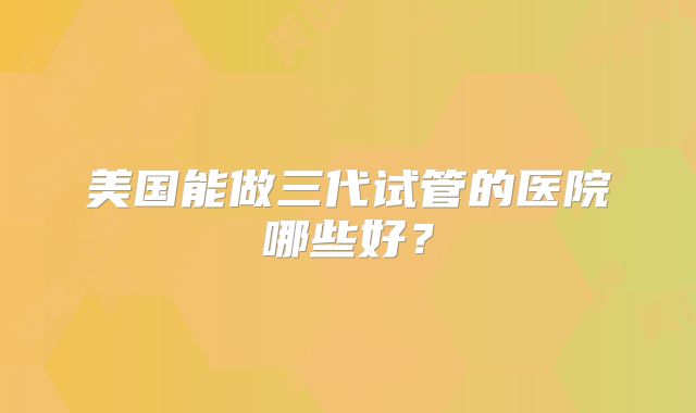 美国能做三代试管的医院哪些好？