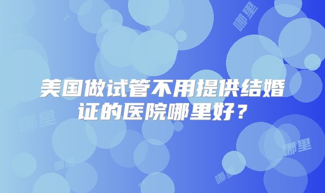 美国做试管不用提供结婚证的医院哪里好？