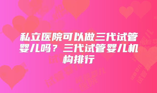 私立医院可以做三代试管婴儿吗?三代试管婴儿机构排行