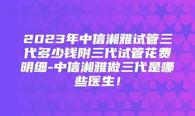 2023年中信湘雅试管三代多少钱附三代试管花费明细-中信湘雅做三代是哪些医生！