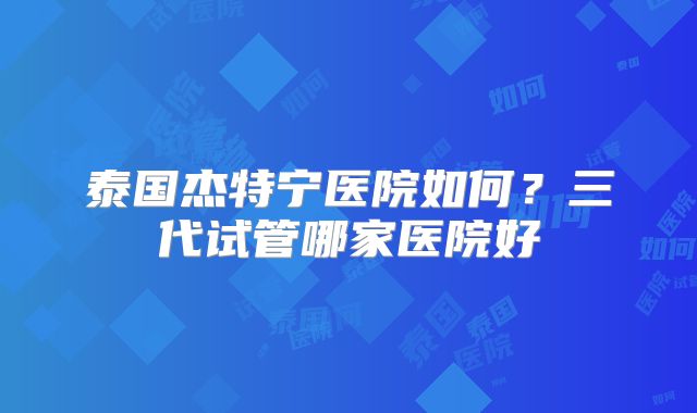 泰国杰特宁医院如何？三代试管哪家医院好