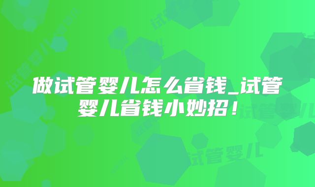 做试管婴儿怎么省钱_试管婴儿省钱小妙招！