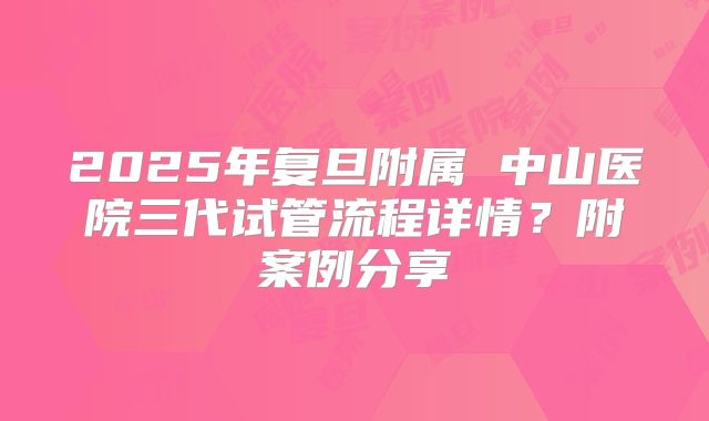 2025年复旦附属 中山医院三代试管流程详情？附案例分享