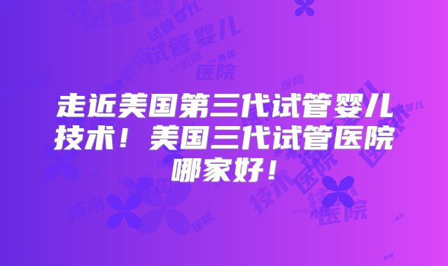 走近美国第三代试管婴儿技术！美国三代试管医院哪家好！