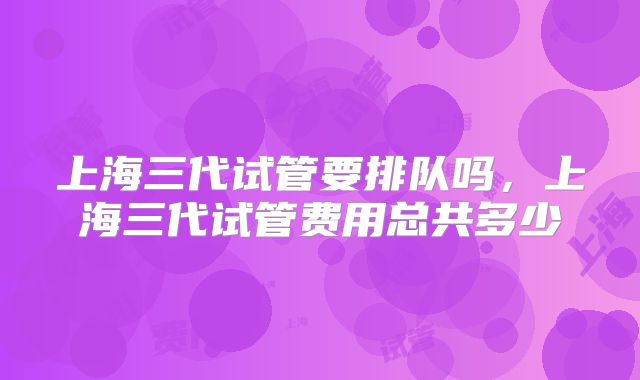 上海三代试管要排队吗，上海三代试管费用总共多少