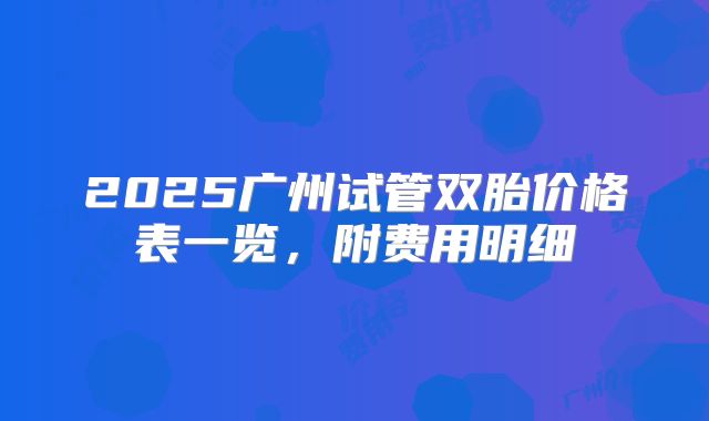 2025广州试管双胎价格表一览，附费用明细