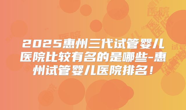 2025惠州三代试管婴儿医院比较有名的是哪些-惠州试管婴儿医院排名！