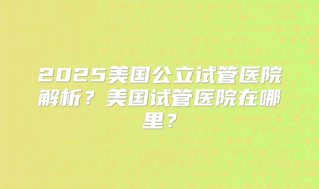 2025美国公立试管医院解析？美国试管医院在哪里？