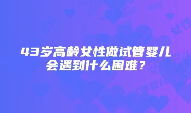 43岁高龄女性做试管婴儿会遇到什么困难？