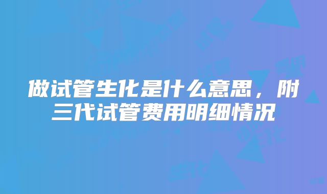 做试管生化是什么意思，附三代试管费用明细情况
