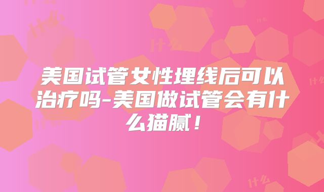美国试管女性埋线后可以治疗吗-美国做试管会有什么猫腻！