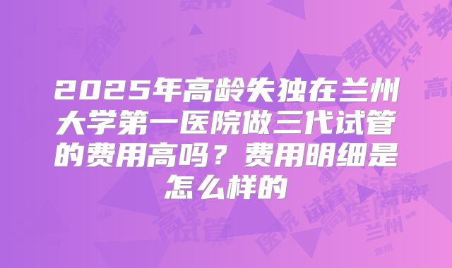 2025年高龄失独在兰州大学第一医院做三代试管的费用高吗？费用明细是怎么样的
