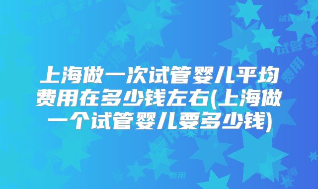 上海做一次试管婴儿平均费用在多少钱左右(上海做一个试管婴儿要多少钱)