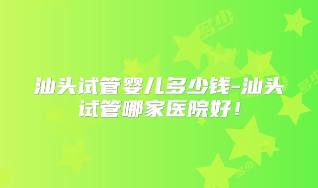 汕头试管婴儿多少钱-汕头试管哪家医院好！