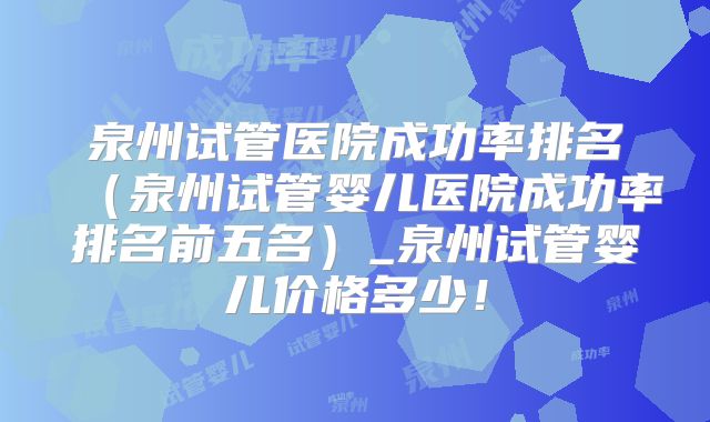 泉州试管医院成功率排名（泉州试管婴儿医院成功率排名前五名）_泉州试管婴儿价格多少！