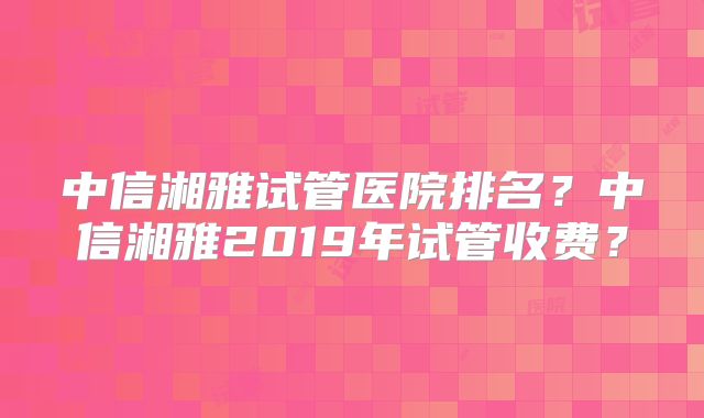 中信湘雅试管医院排名？中信湘雅2019年试管收费？