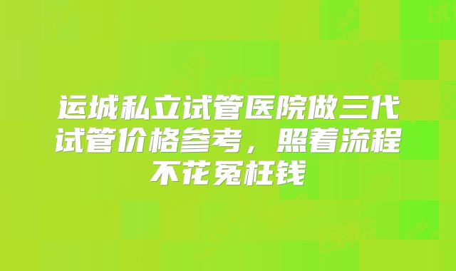 运城私立试管医院做三代试管价格参考，照着流程不花冤枉钱