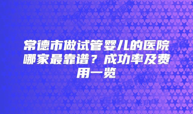 常德市做试管婴儿的医院哪家最靠谱?成功率及费用一览