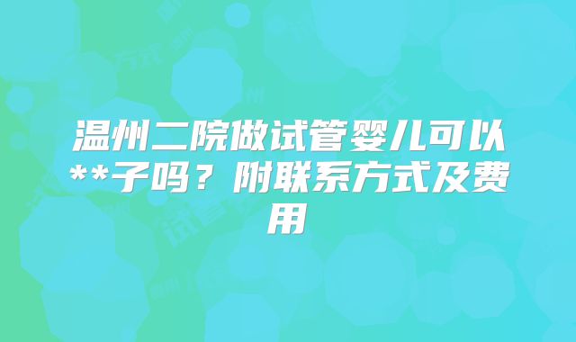 温州二院做试管婴儿可以**子吗?附联系方式及费用