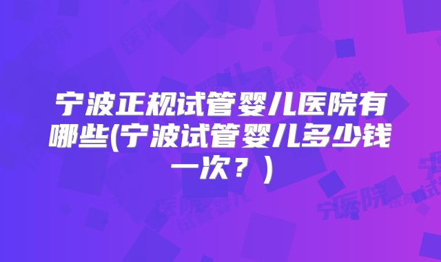 宁波正规试管婴儿医院有哪些(宁波试管婴儿多少钱一次？)