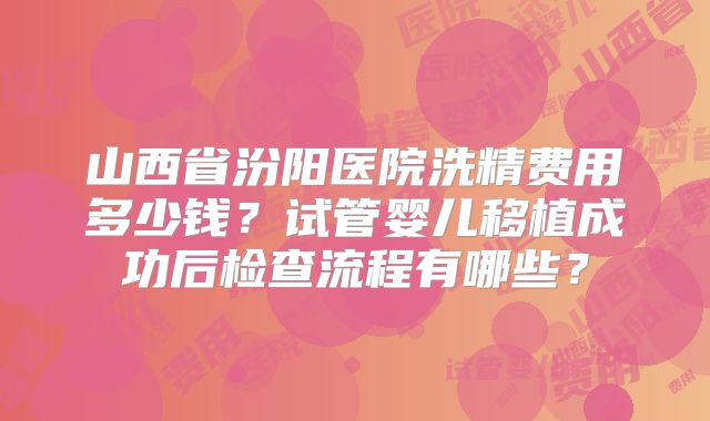 山西省汾阳医院洗精费用多少钱？试管婴儿移植成功后检查流程有哪些？