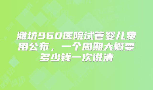 潍坊960医院试管婴儿费用公布，一个周期大概要多少钱一次说清