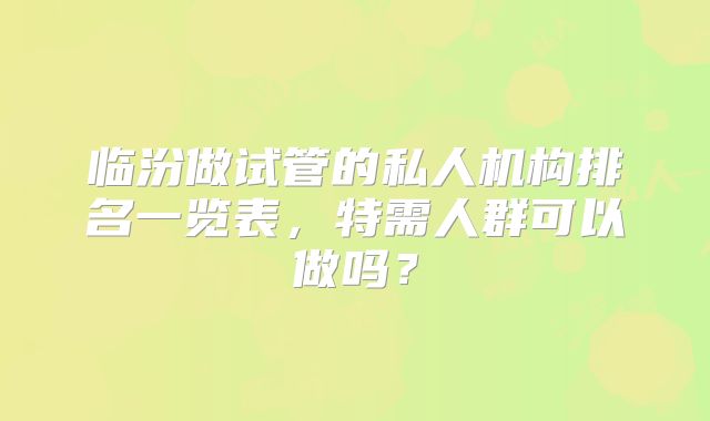 临汾做试管的私人机构排名一览表，特需人群可以做吗？