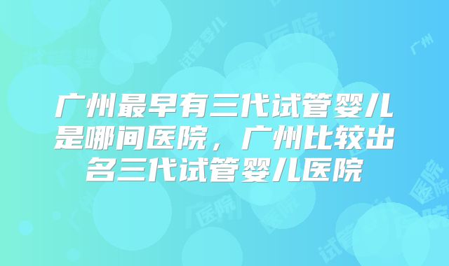 广州最早有三代试管婴儿是哪间医院，广州比较出名三代试管婴儿医院