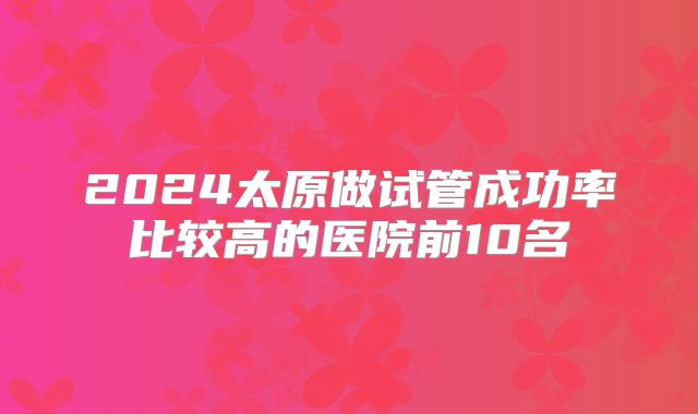 2024太原做试管成功率比较高的医院前10名