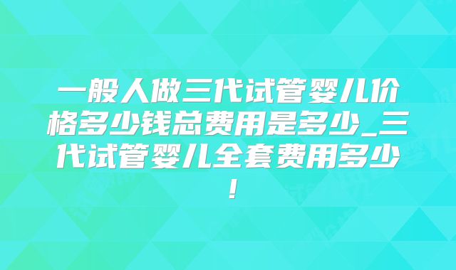 一般人做三代试管婴儿价格多少钱总费用是多少_三代试管婴儿全套费用多少！