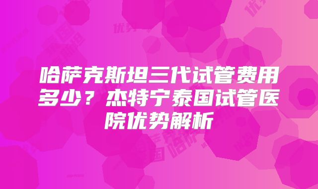 哈萨克斯坦三代试管费用多少？杰特宁泰国试管医院优势解析