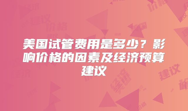 美国试管费用是多少？影响价格的因素及经济预算建议