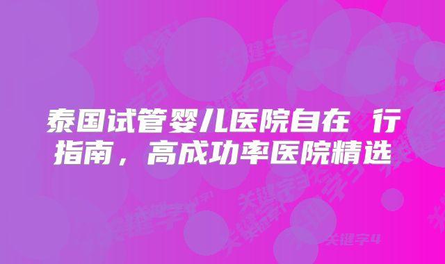 泰国试管婴儿医院自在 行指南，高成功率医院精选
