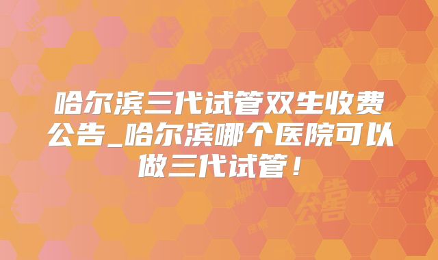 哈尔滨三代试管双生收费公告_哈尔滨哪个医院可以做三代试管!