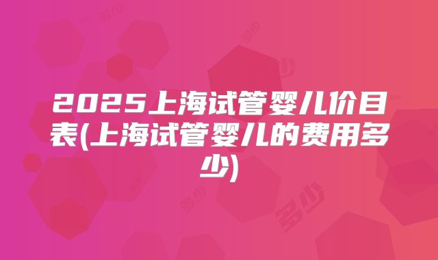 2025上海试管婴儿价目表(上海试管婴儿的费用多少)